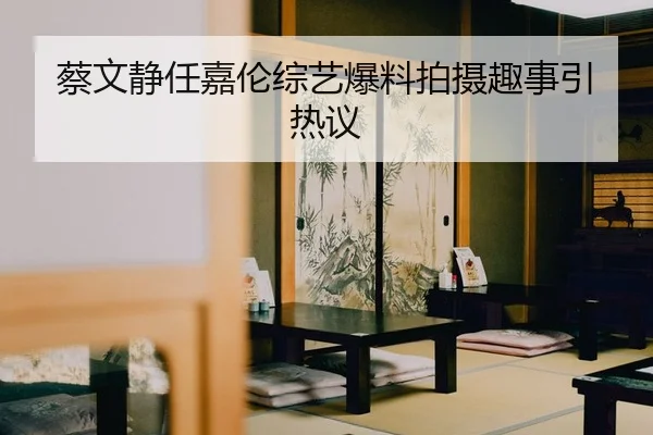 蔡文静任嘉伦综艺爆料拍摄趣事引热议